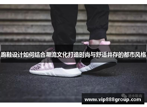 跑鞋设计如何结合潮流文化打造时尚与舒适并存的都市风格